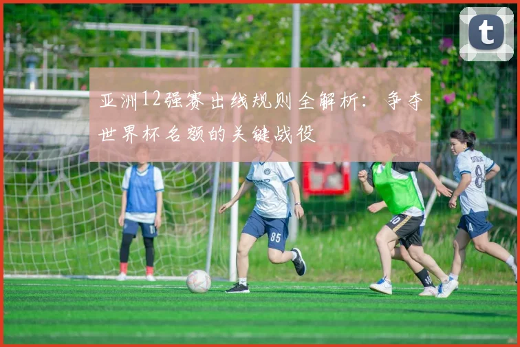 亚洲12强赛出线规则全解析：争夺世界杯名额的关键战役