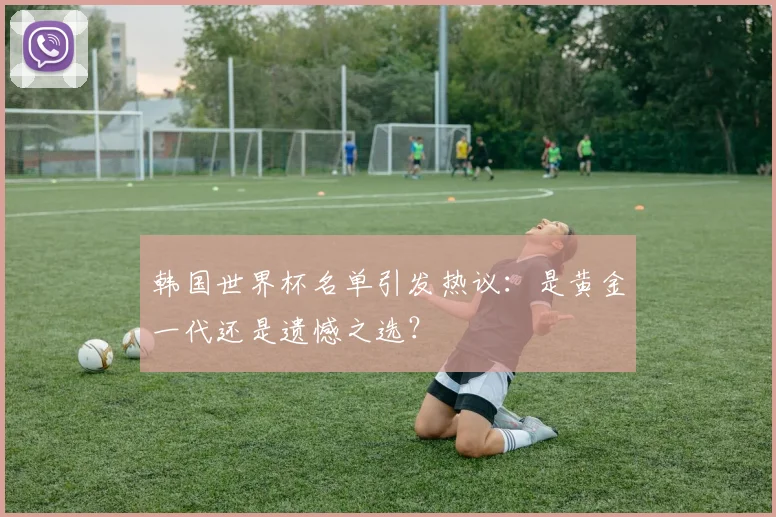 韩国世界杯名单引发热议：是黄金一代还是遗憾之选？