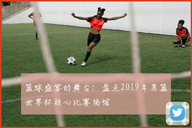 篮球盛宴的舞台：盘点2019年男篮世界杯核心比赛场馆
