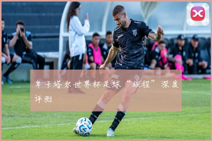 年卡塔尔世界杯足球“旅程”深度评测